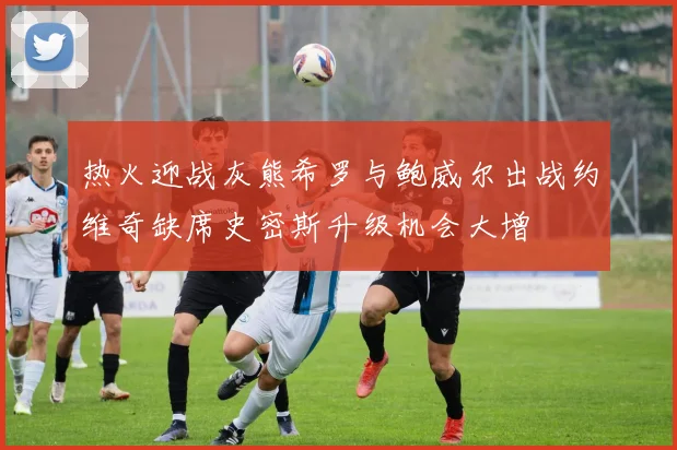 热火迎战灰熊希罗与鲍威尔出战约维奇缺席史密斯升级机会大增