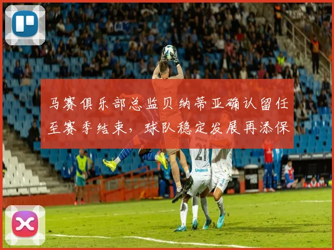 马赛俱乐部总监贝纳蒂亚确认留任至赛季结束，球队稳定发展再添保障