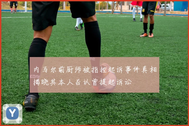 内马尔前厨师被指控起诉事件真相揭晓其本人否认曾提起诉讼
