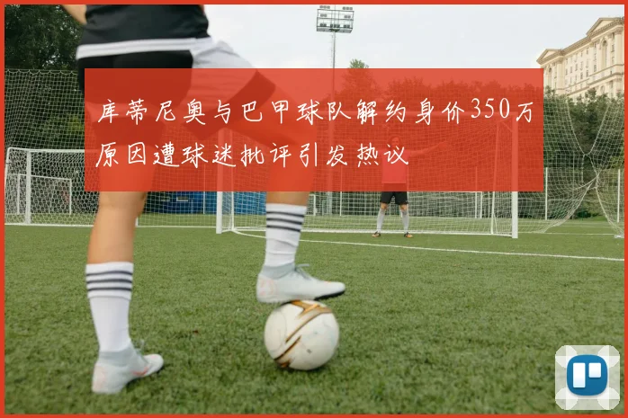 库蒂尼奥与巴甲球队解约身价350万原因遭球迷批评引发热议