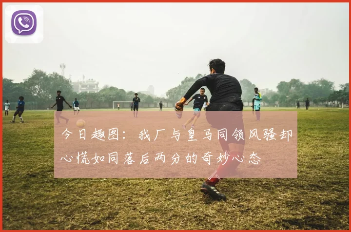 今日趣图：我厂与皇马同领风骚却心慌如同落后两分的奇妙心态