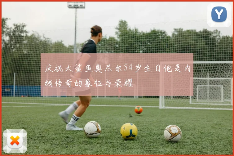 庆祝大鲨鱼奥尼尔54岁生日他是内线传奇的象征与荣耀