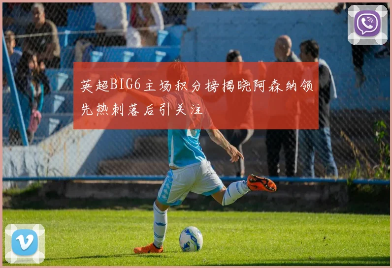 英超BIG6主场积分榜揭晓阿森纳领先热刺落后引关注