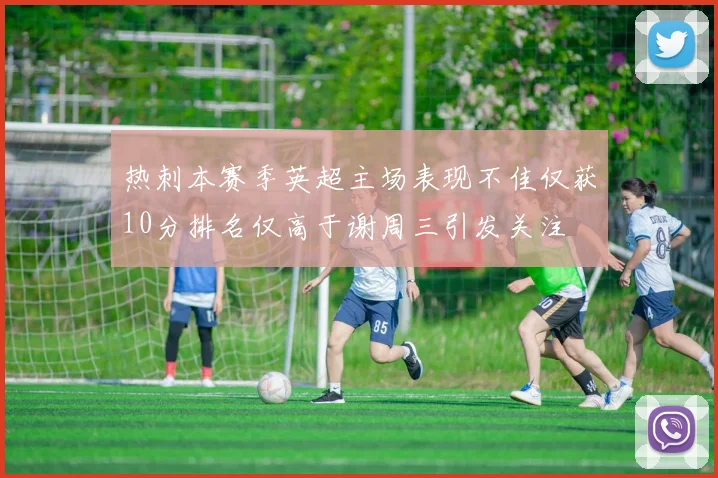 热刺本赛季英超主场表现不佳仅获10分排名仅高于谢周三引发关注