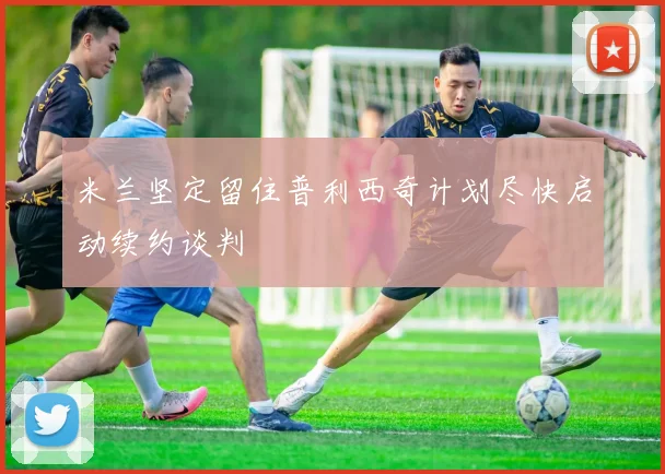 米兰坚定留住普利西奇计划尽快启动续约谈判