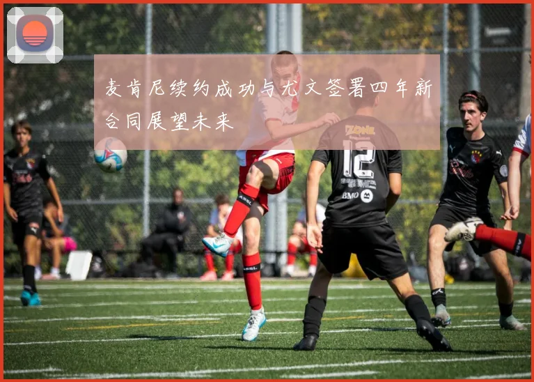 麦肯尼续约成功与尤文签署四年新合同展望未来