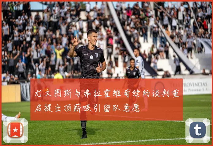 尤文图斯与弗拉霍维奇续约谈判重启提出顶薪吸引留队意愿