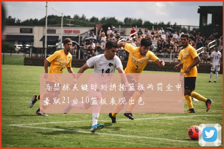 马瑟林关键时刻拼抢篮板两罚全中豪取21分10篮板表现出色