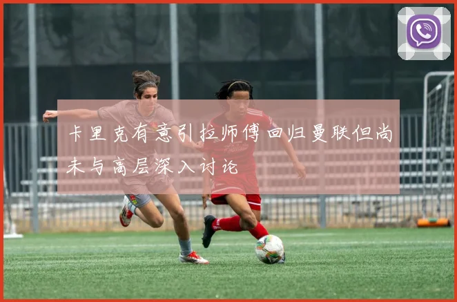 卡里克有意引拉师傅回归曼联但尚未与高层深入讨论