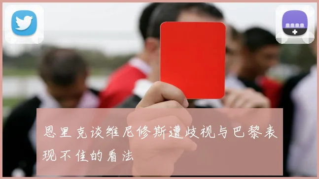 恩里克谈维尼修斯遭歧视与巴黎表现不佳的看法