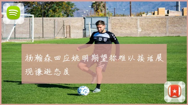 杨瀚森回应姚明期望称难以接话展现谦逊态度