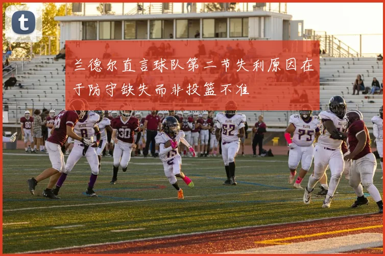 兰德尔直言球队第二节失利原因在于防守缺失而非投篮不准