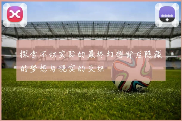 探索不切实际的最终幻想背后隐藏的梦想与现实的交织