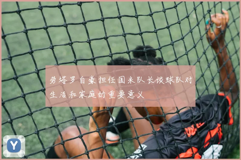 劳塔罗自豪担任国米队长谈球队对生活和家庭的重要意义