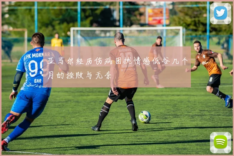 亚马尔经历伤病困扰情感低谷几个月的挫败与无奈