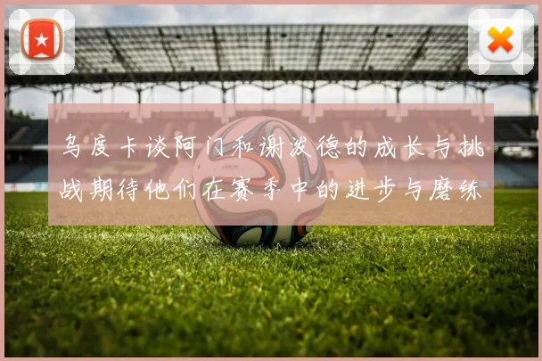 乌度卡谈阿门和谢泼德的成长与挑战期待他们在赛季中的进步与磨练