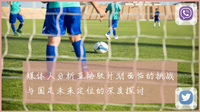 媒体人分析亚协联计划面临的挑战与国足未来定位的深度探讨