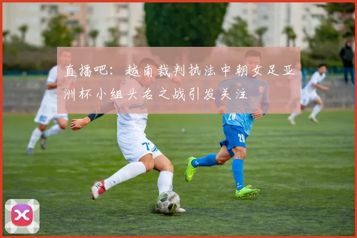 直播吧：越南裁判执法中朝女足亚洲杯小组头名之战引发关注
