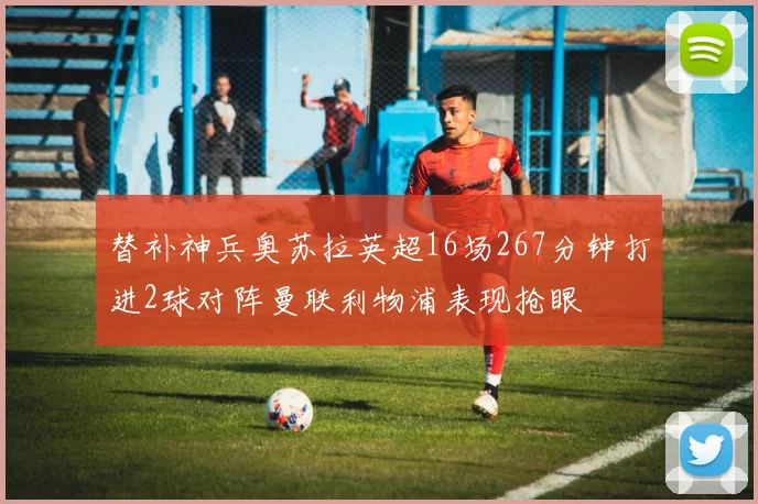 替补神兵奥苏拉英超16场267分钟打进2球对阵曼联利物浦表现抢眼